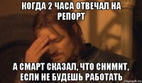 когда 2 часа отвечал на репорт а смарт сказал, что снимит, если не будешь работать