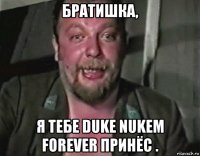 братишка, я тебе duke nukem forever принёс .