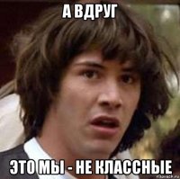 а вдруг это мы - не классные