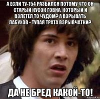 а если ту-154 разбился потому что он старый кусок говна, который и взлетел то чудом? а взрывать лабухов - тупая трата взрывчатки? да не бред какой-то!