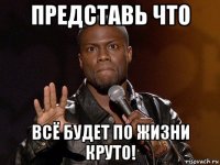 представь что всё будет по жизни круто!