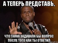 а теперь представь, что гаяна задавала бы вопрос после того как ты ответил