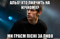 альо! хто пиячить на нічному? ми граєм пісні за пиво