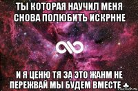 ты которая научил меня снова полюбить искрнне и я ценю тя за это жанм не пережвай мы будем вместе ♣