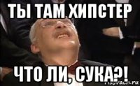 ты там хипстер что ли, сука?!