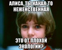 алиса, ты какая-то неженственная это от плохой экологии?