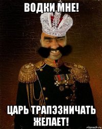 водки мне! царь трапэзничать желает!