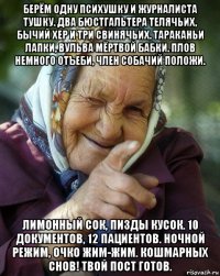 берём одну психушку и журналиста тушку. два бюстгальтера телячьих, бычий хер и три свинячьих. тараканьи лапки, вульва мёртвой бабки. плов немного отъеби, член собачий положи. лимонный сок, пизды кусок. 10 документов, 12 пациентов. ночной режим, очко жим-жим. кошмарных снов! твой пост готов.