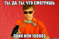 ты, да, ты, что смотришь лайк или 10000$