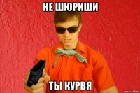 не шюриши ты курвя