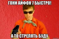 гони айфон 7 быстро! а то стрелять буду