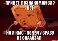 - привет, познакомимся? - нет - но я кмс - почему сразу не скааазал