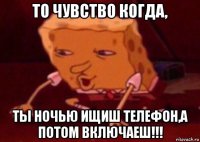 то чувство когда, ты ночью ищиш телефон,а потом включаеш!!!