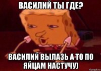 василий ты где? василий вылазь а то по яйцам настучу)