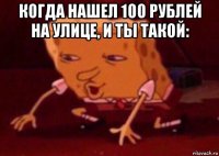 когда нашел 100 рублей на улице, и ты такой: 