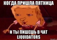 когда пришла пятница и ты пишешь в чат liquidators