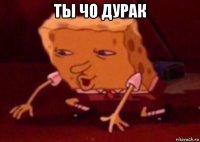 ты чо дурак 