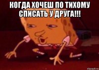 когда хочеш по тихому списать у друга!!! 