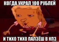 когда украл 100 рублей и тихо тихо палзёш в кпз