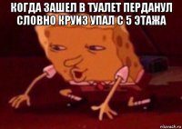 когда зашел в туалет перданул словно круиз упал с 5 этажа 