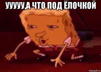 ууууу,а что под ёлочкой 