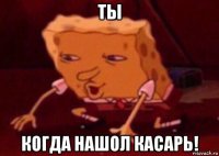 ты когда нашол касарь!