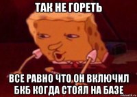 так не гореть все равно что он включил бкб когда стоял на базе