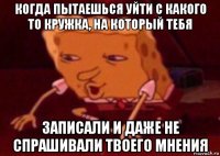 когда пытаешься уйти с какого то кружка, на который тебя записали и даже не спрашивали твоего мнения