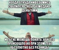 когда откуда нивозьмись свалился с неба чемодан с деньгами и ты не можешь понять ,как это произошло,но при этом тебе абсолютно без разницы