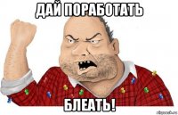 дай поработать блеать!