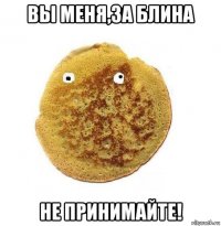 вы меня,за блина не принимайте!