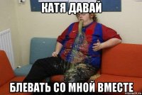 катя давай блевать со мной вместе