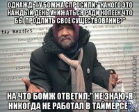 однажды у бомжа спросили: "какого это каждый день унижаться ради копеек что бы продлить своё существование?" на что бомж ответил:" не знаю, я никогда не работал в таймерсе"