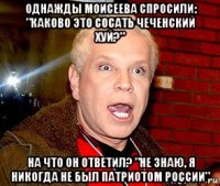 однажды моисеева спросили: "каково это сосать чеченский хуй?" на что он ответил? "не знаю, я никогда не был патриотом россии"