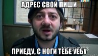 адрес свой пиши приеду, с ноги тебе уебу