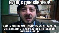 ну чо, с днюхой тебя! совсэм болшой стал, с 18-летием что ли! ну, расти брат, на радость всем, приду, проверю:) маману с папаном прэвэд)