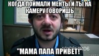 когда поймали менты и ты на камеру говоришь "мама папа привет!"