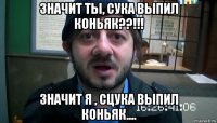 значит ты, сука выпил коньяк??!!! значит я , сцука выпил коньяк....