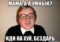 мама, а я умный? иди на хуй, бездарь