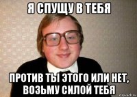 я спущу в тебя против ты этого или нет, возьму силой тебя