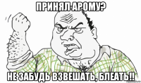 принял арому? не забудь взвешать, блеать!!