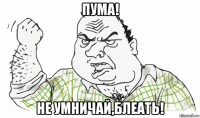 пума! не умничай,блеать!