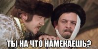  ты на что намекаешь?