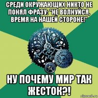 среди окружающих никто не понял фразу: "не волнуйся, время на нашей стороне!" ну почему мир так жесток?!