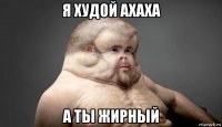 я худой ахаха а ты жирный