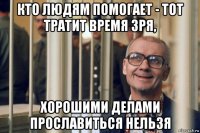 кто людям помогает - тот тратит время зря, хорошими делами прославиться нельзя