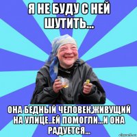 я не буду с ней шутить... она бедный человек,живущий на улице..ей помогли...и она радуется...