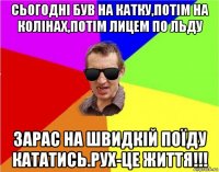 сьогодні був на катку,потім на колінах,потім лицем по льду зарас на швидкій поїду кататись.рух-це життя!!!