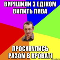 вирішили з едіком випить пива просунулись разом в кроваті