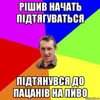 рішив начать підтягуваться підтянувся до пацанів на пиво